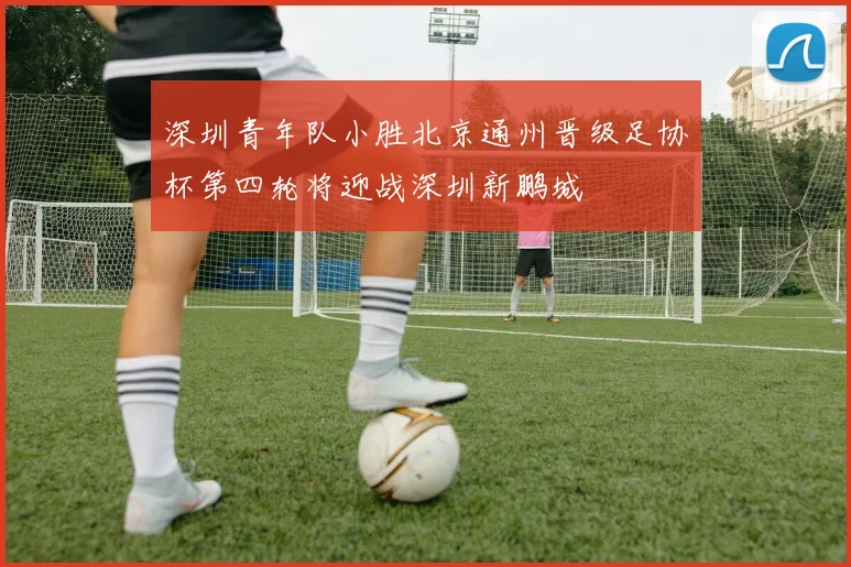 深圳青年队小胜北京通州晋级足协杯第四轮将迎战深圳新鹏城