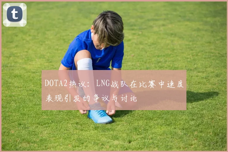 DOTA2热议：LNG战队在比赛中速度表现引发的争议与讨论