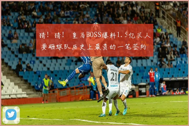 猜！猜！ 皇马BOSS爆料1.5亿买人 要砸球队历史上最贵的一笔签约