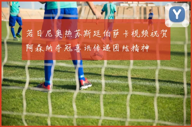 若日尼奥热苏斯廷伯萨卡视频祝贺阿森纳夺冠喜讯传递团结精神