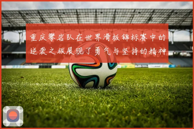 重庆攀岩队在世界滑板锦标赛中的逆袭之旅展现了勇气与坚持的精神