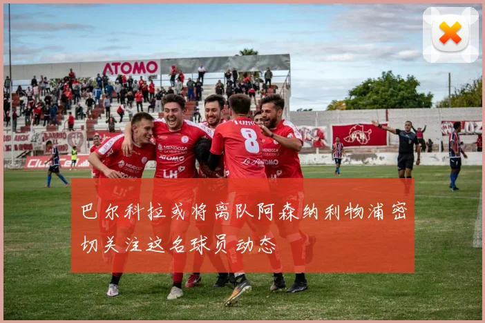 巴尔科拉或将离队阿森纳利物浦密切关注这名球员动态