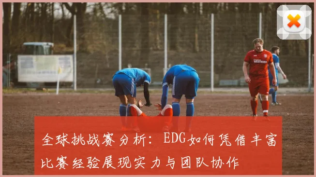 全球挑战赛分析：EDG如何凭借丰富比赛经验展现实力与团队协作