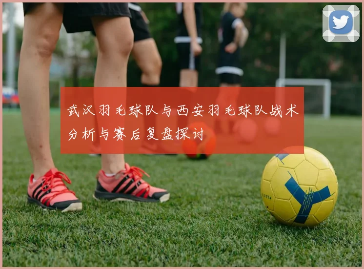 武汉羽毛球队与西安羽毛球队战术分析与赛后复盘探讨