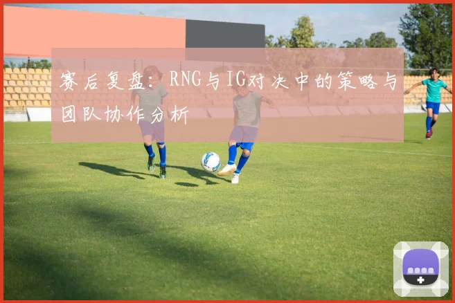 赛后复盘：RNG与IG对决中的策略与团队协作分析