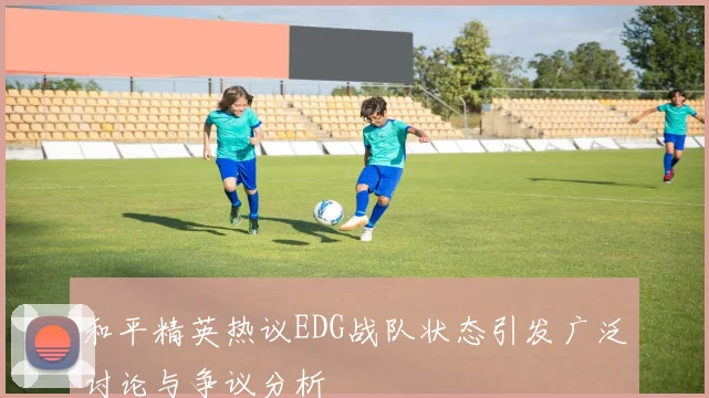 和平精英热议EDG战队状态引发广泛讨论与争议分析