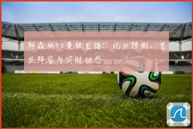 阿森纳vs曼联直播：比分预测、首发阵容与实时动态